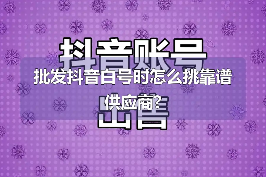 批发抖音白号时怎么挑靠谱供应商?